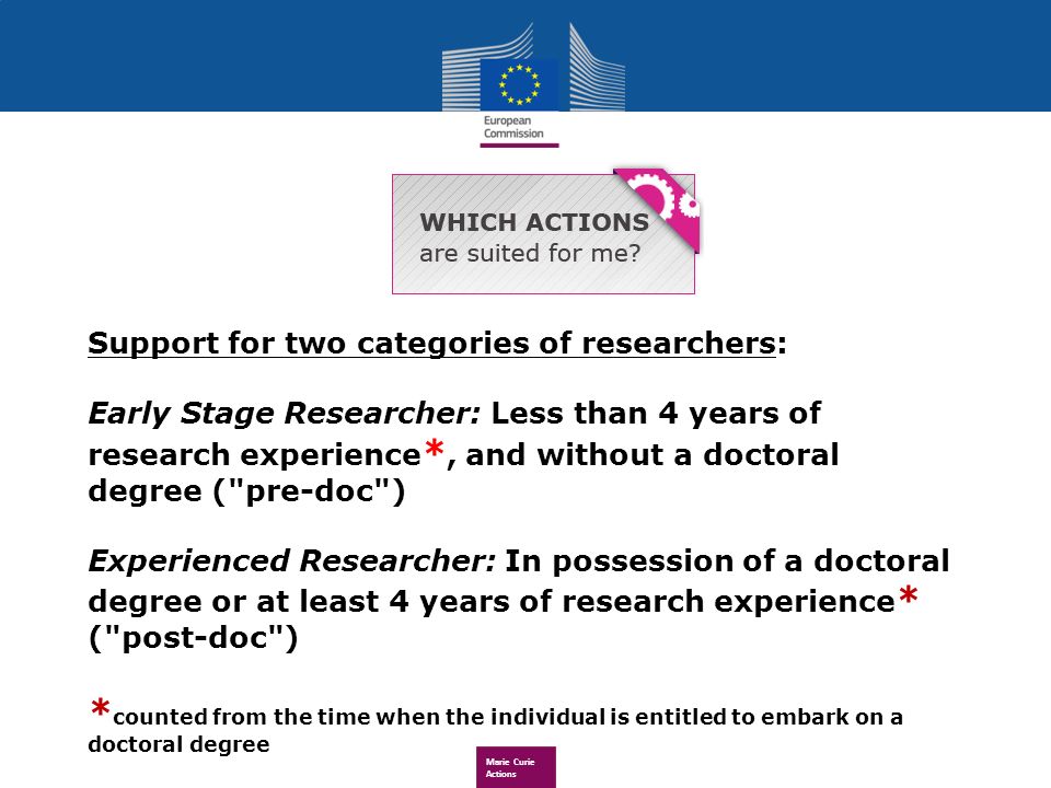 Marie Curie Actions Support for two categories of researchers: Early Stage Researcher: Less than 4 years of research experience *, and without a doctoral degree ( pre-doc ) Experienced Researcher: In possession of a doctoral degree or at least 4 years of research experience * ( post-doc ) * counted from the time when the individual is entitled to embark on a doctoral degree All scientific and technological fields are supported!