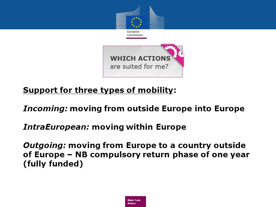 Marie Curie Actions Support for three types of mobility: Incoming: moving from outside Europe into Europe IntraEuropean: moving within Europe Outgoing: moving from Europe to a country outside of Europe – NB compulsory return phase of one year (fully funded)