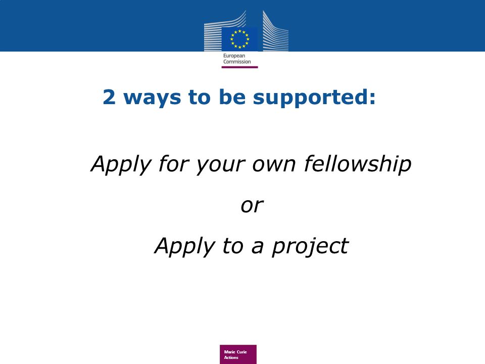 Marie Curie Actions 2 ways to be supported: Apply for your own fellowship or Apply to a project