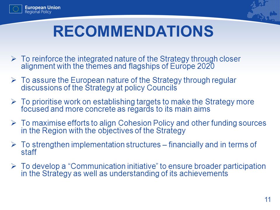 11 RECOMMENDATIONS To reinforce the integrated nature of the Strategy through closer alignment with the themes and flagships of Europe 2020 To assure the European nature of the Strategy through regular discussions of the Strategy at policy Councils To prioritise work on establishing targets to make the Strategy more focused and more concrete as regards to its main aims To maximise efforts to align Cohesion Policy and other funding sources in the Region with the objectives of the Strategy To strengthen implementation structures – financially and in terms of staff To develop a Communication initiative to ensure broader participation in the Strategy as well as understanding of its achievements
