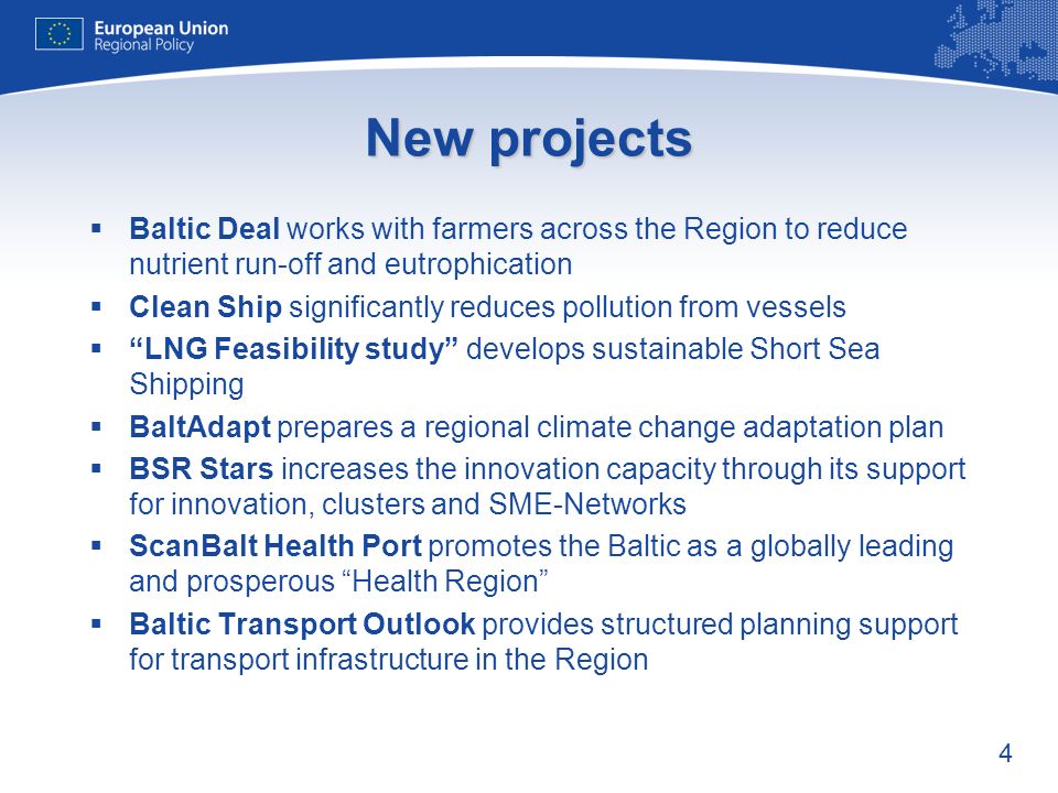 4 New projects Baltic Deal works with farmers across the Region to reduce nutrient run-off and eutrophication Clean Ship significantly reduces pollution from vessels LNG Feasibility study develops sustainable Short Sea Shipping BaltAdapt prepares a regional climate change adaptation plan BSR Stars increases the innovation capacity through its support for innovation, clusters and SME-Networks ScanBalt Health Port promotes the Baltic as a globally leading and prosperous Health Region Baltic Transport Outlook provides structured planning support for transport infrastructure in the Region