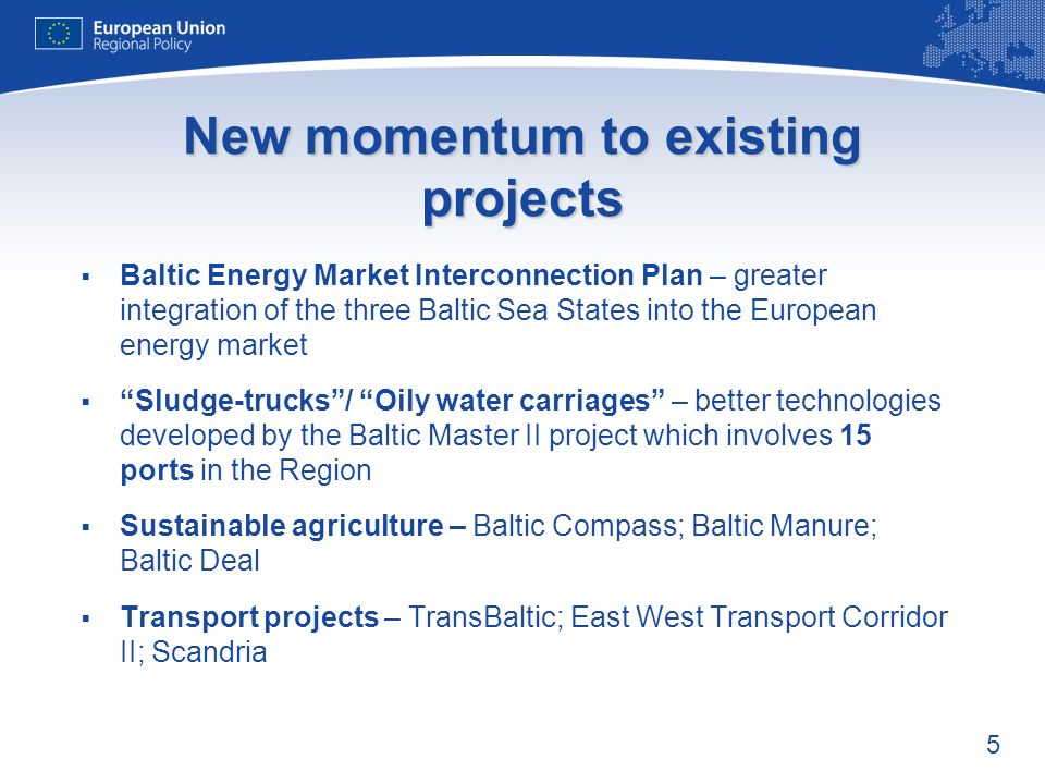 5 New momentum to existing projects Baltic Energy Market Interconnection Plan – greater integration of the three Baltic Sea States into the European energy market Sludge-trucks/ Oily water carriages – better technologies developed by the Baltic Master II project which involves 15 ports in the Region Sustainable agriculture – Baltic Compass; Baltic Manure; Baltic Deal Transport projects – TransBaltic; East West Transport Corridor II; Scandria