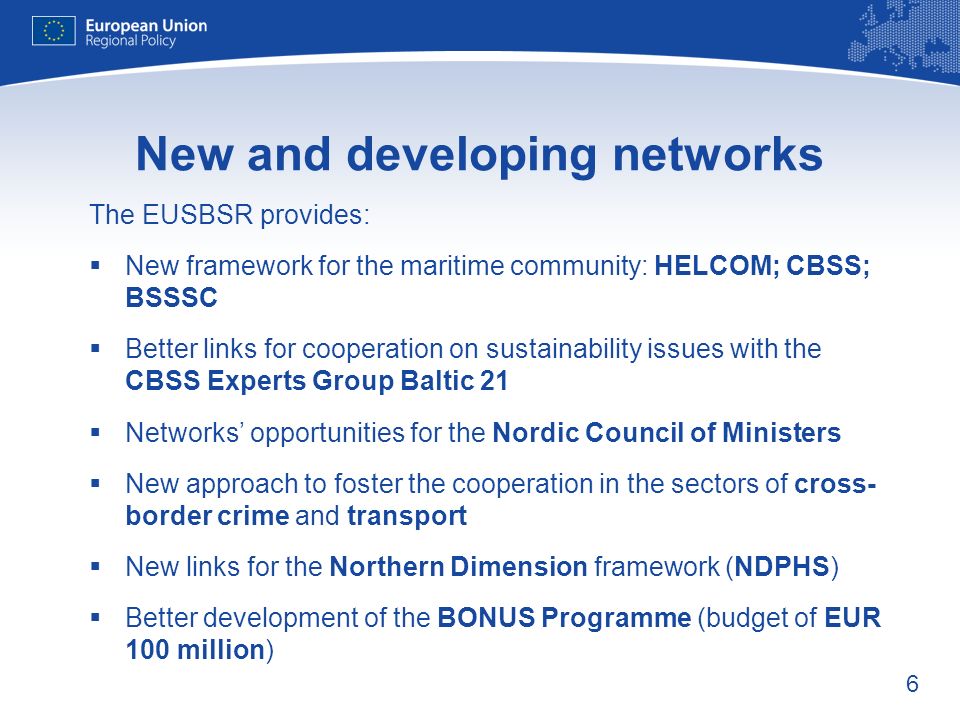 6 New and developing networks The EUSBSR provides: New framework for the maritime community: HELCOM; CBSS; BSSSC Better links for cooperation on sustainability issues with the CBSS Experts Group Baltic 21 Networks opportunities for the Nordic Council of Ministers New approach to foster the cooperation in the sectors of cross- border crime and transport New links for the Northern Dimension framework (NDPHS) Better development of the BONUS Programme (budget of EUR 100 million)