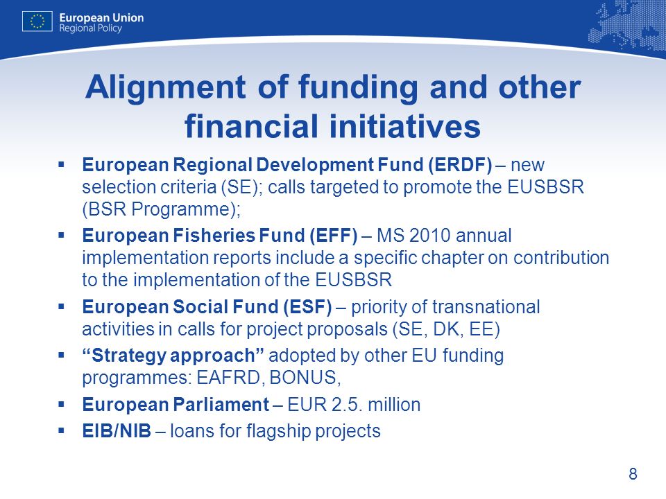 8 Alignment of funding and other financial initiatives European Regional Development Fund (ERDF) – new selection criteria (SE); calls targeted to promote the EUSBSR (BSR Programme); European Fisheries Fund (EFF) – MS 2010 annual implementation reports include a specific chapter on contribution to the implementation of the EUSBSR European Social Fund (ESF) – priority of transnational activities in calls for project proposals (SE, DK, EE) Strategy approach adopted by other EU funding programmes: EAFRD, BONUS, European Parliament – EUR 2.5.