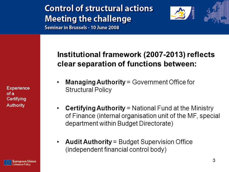 3 Institutional framework ( ) reflects clear separation of functions between: Managing Authority = Government Office for Structural Policy Certifying Authority = National Fund at the Ministry of Finance (internal organisation unit of the MF, special department within Budget Directorate) Audit Authority = Budget Supervision Office (independent financial control body) Experience of a Certifying Authority
