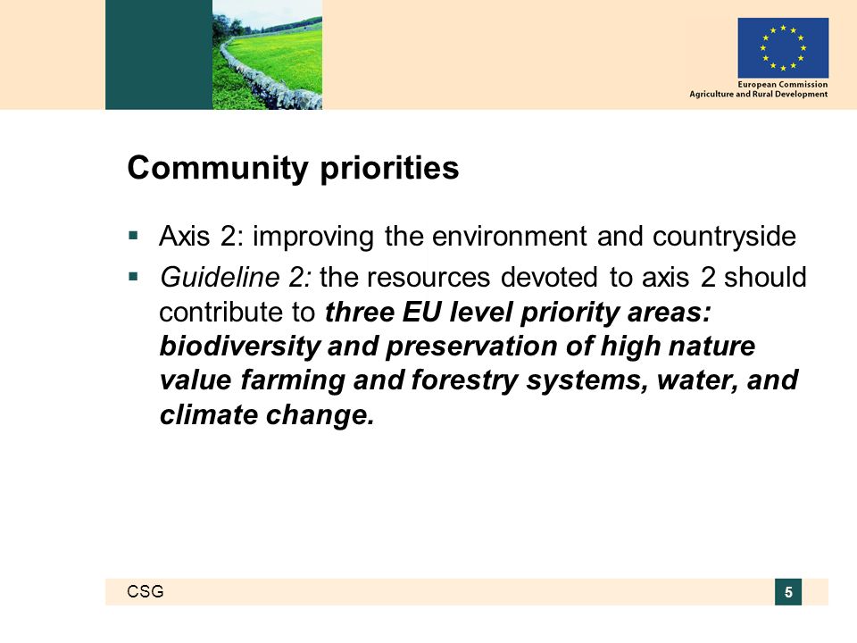 CSG 5 Community priorities Axis 2: improving the environment and countryside Guideline 2: the resources devoted to axis 2 should contribute to three EU level priority areas: biodiversity and preservation of high nature value farming and forestry systems, water, and climate change.