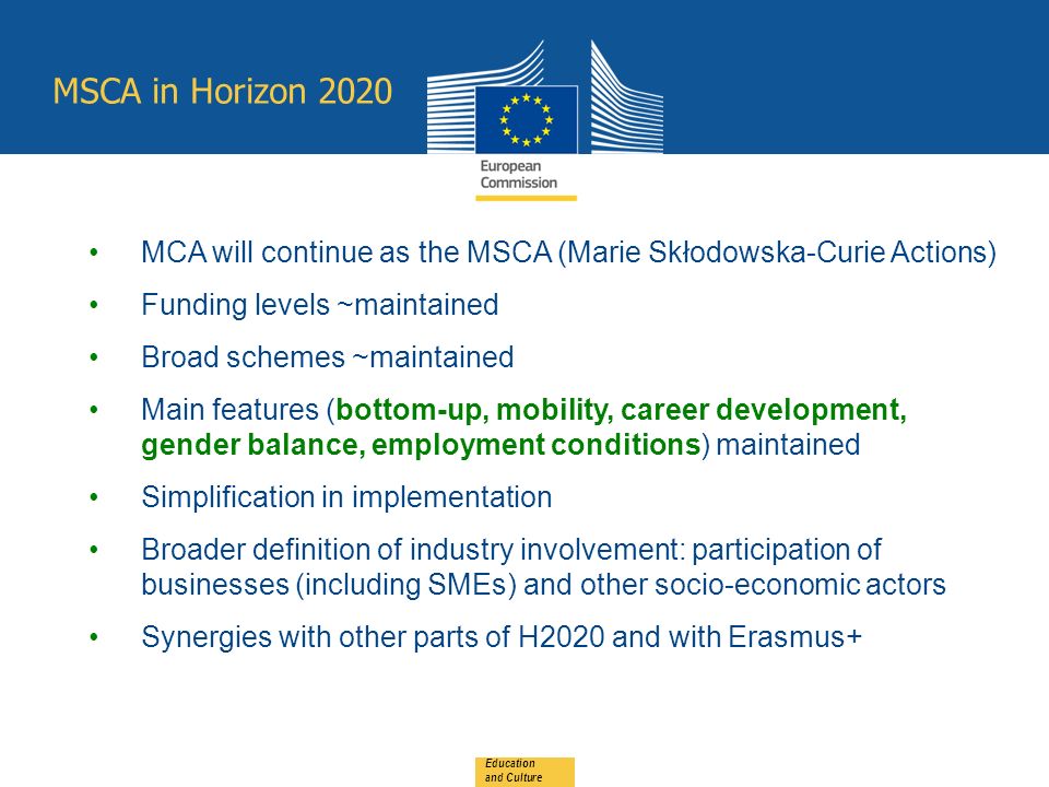 MSCA in Horizon 2020 Education and Culture MCA will continue as the MSCA (Marie Skłodowska-Curie Actions) Funding levels ~maintained Broad schemes ~maintained Main features (bottom-up, mobility, career development, gender balance, employment conditions) maintained Simplification in implementation Broader definition of industry involvement: participation of businesses (including SMEs) and other socio-economic actors Synergies with other parts of H2020 and with Erasmus+
