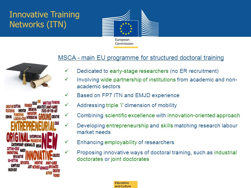 Education and Culture Innovative Training Networks (ITN) Dedicated to early-stage researchers (no ER recruitment) Involving wide partnership of institutions from academic and non- academic sectors Based on FP7 ITN and EMJD experience Addressing triple i dimension of mobility Combining scientific excellence with innovation-oriented approach Developing entrepreneurship and skills matching research labour market needs Enhancing employability of researchers Proposing innovative ways of doctoral training, such as industrial doctorates or joint doctorates MSCA - main EU programme for structured doctoral training