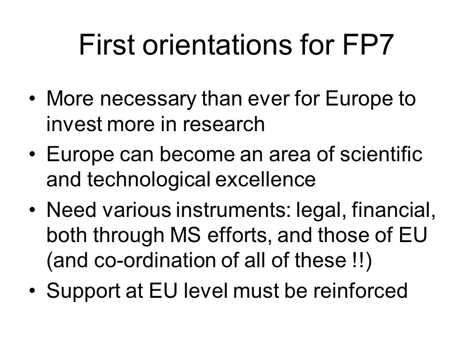 First orientations for FP7 More necessary than ever for Europe to invest more in research Europe can become an area of scientific and technological excellence Need various instruments: legal, financial, both through MS efforts, and those of EU (and co-ordination of all of these !!) Support at EU level must be reinforced