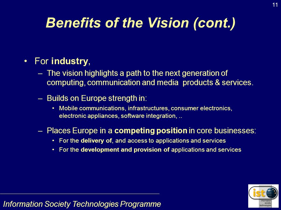 Information Society Technologies Programme 11 Benefits of the Vision (cont.) For industry, –The vision highlights a path to the next generation of computing, communication and media products & services.