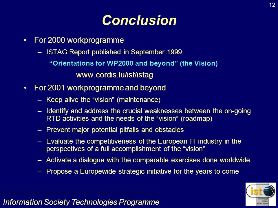 Information Society Technologies Programme 12 Conclusion For 2000 workprogramme –ISTAG Report published in September 1999 Orientations for WP2000 and beyond (the Vision)   For 2001 workprogramme and beyond –Keep alive the vision (maintenance) –Identify and address the crucial weaknesses between the on-going RTD activities and the needs of the vision (roadmap) –Prevent major potential pitfalls and obstacles –Evaluate the competitiveness of the European IT industry in the perspectives of a full accomplishment of the vision –Activate a dialogue with the comparable exercises done worldwide –Propose a Europewide strategic initiative for the years to come