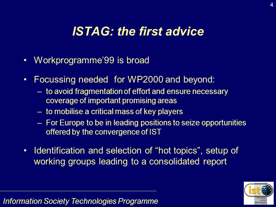 Information Society Technologies Programme 4 ISTAG: the first advice Workprogramme99 is broad Focussing needed for WP2000 and beyond: –to avoid fragmentation of effort and ensure necessary coverage of important promising areas –to mobilise a critical mass of key players –For Europe to be in leading positions to seize opportunities offered by the convergence of IST Identification and selection of hot topics, setup of working groups leading to a consolidated report