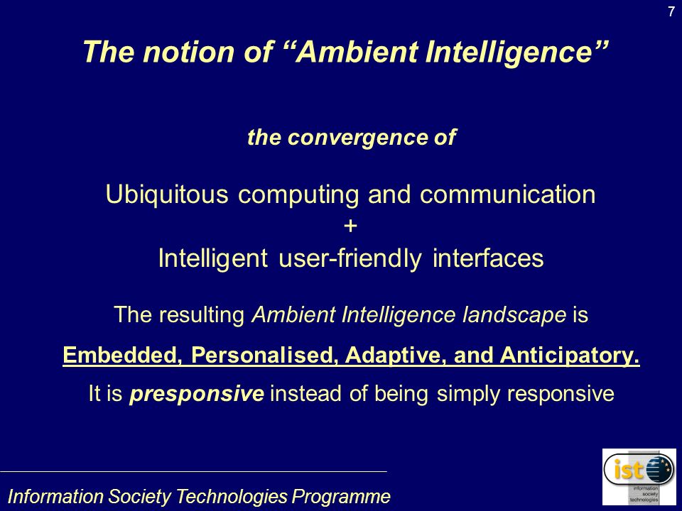 Information Society Technologies Programme 7 The notion of Ambient Intelligence the convergence of Ubiquitous computing and communication + Intelligent user-friendly interfaces The resulting Ambient Intelligence landscape is Embedded, Personalised, Adaptive, and Anticipatory.