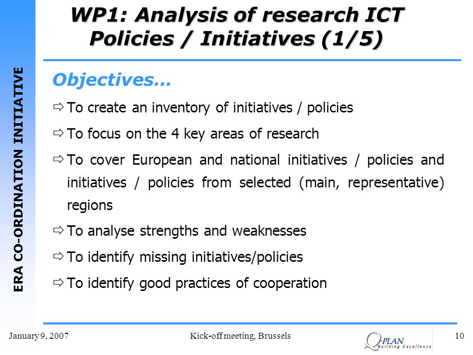 ERA CO-ORDINATION INITIATIVE January 9, 2007Kick-off meeting, Brussels10 WP1: Analysis of research ICT Policies / Initiatives (1/5) Objectives… To create an inventory of initiatives / policies To focus on the 4 key areas of research To cover European and national initiatives / policies and initiatives / policies from selected (main, representative) regions To analyse strengths and weaknesses To identify missing initiatives/policies To identify good practices of cooperation