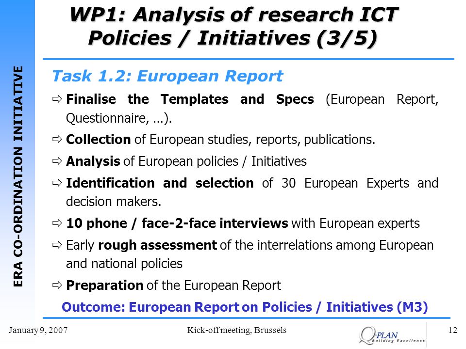 ERA CO-ORDINATION INITIATIVE January 9, 2007Kick-off meeting, Brussels12 WP1: Analysis of research ICT Policies / Initiatives (3/5) Task 1.2: European Report Finalise the Templates and Specs (European Report, Questionnaire, …).