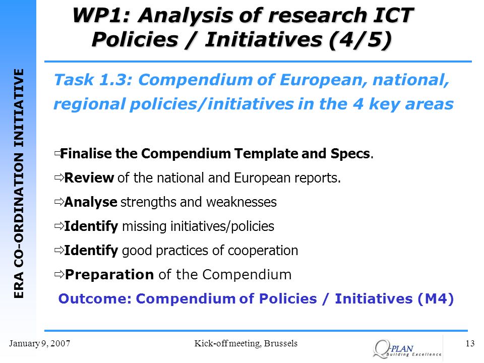 ERA CO-ORDINATION INITIATIVE January 9, 2007Kick-off meeting, Brussels13 WP1: Analysis of research ICT Policies / Initiatives (4/5) Task 1.3: Compendium of European, national, regional policies/initiatives in the 4 key areas Finalise the Compendium Template and Specs.