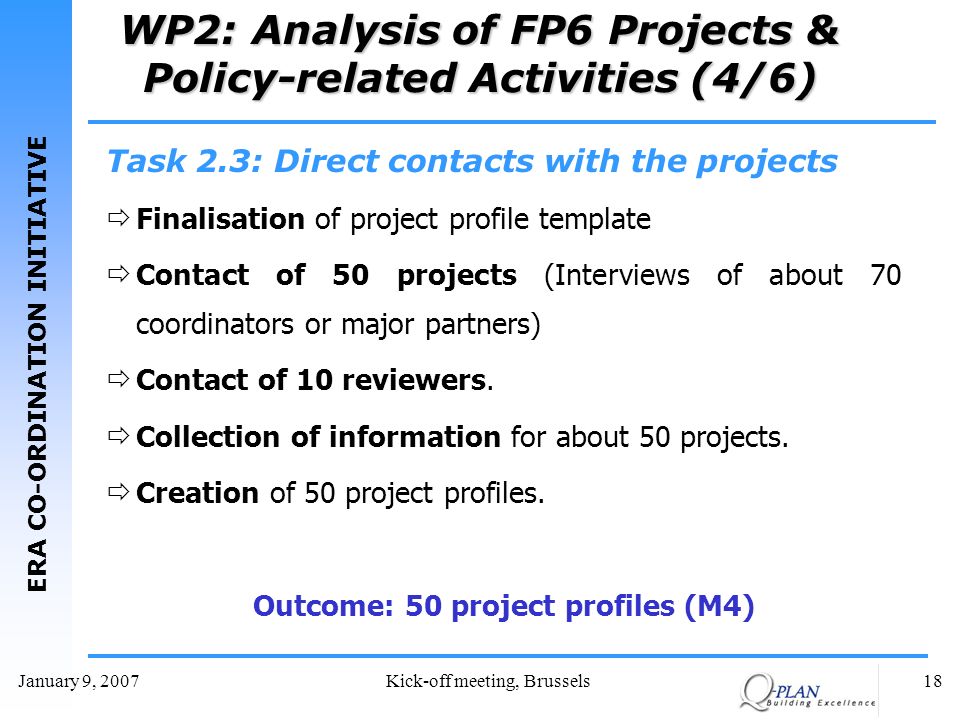ERA CO-ORDINATION INITIATIVE January 9, 2007Kick-off meeting, Brussels18 WP2: Analysis of FP6 Projects & Policy-related Activities (4/6) Task 2.3: Direct contacts with the projects Finalisation of project profile template Contact of 50 projects (Interviews of about 70 coordinators or major partners) Contact of 10 reviewers.