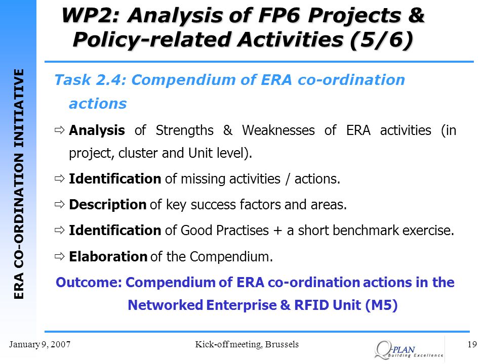 ERA CO-ORDINATION INITIATIVE January 9, 2007Kick-off meeting, Brussels19 WP2: Analysis of FP6 Projects & Policy-related Activities (5/6) Task 2.4: Compendium of ERA co-ordination actions Analysis of Strengths & Weaknesses of ERA activities (in project, cluster and Unit level).