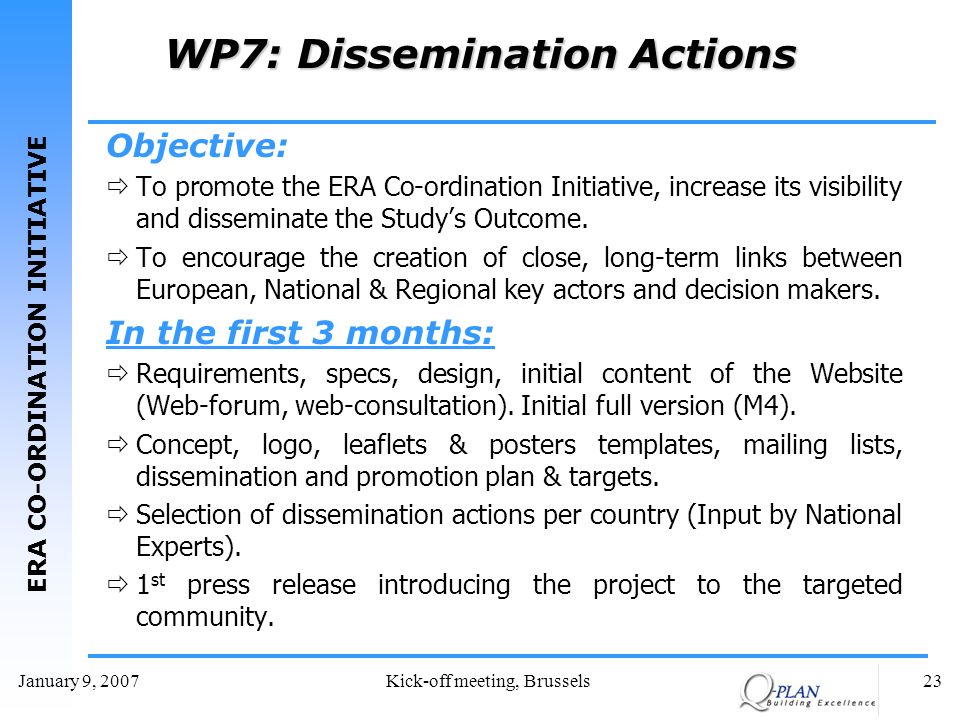 ERA CO-ORDINATION INITIATIVE January 9, 2007Kick-off meeting, Brussels23 WP7: Dissemination Actions Objective: To promote the ERA Co-ordination Initiative, increase its visibility and disseminate the Studys Outcome.