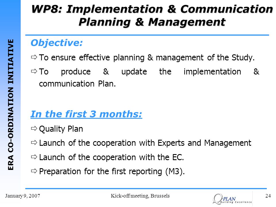 ERA CO-ORDINATION INITIATIVE January 9, 2007Kick-off meeting, Brussels24 WP8: Implementation & Communication Planning & Management Objective: To ensure effective planning & management of the Study.