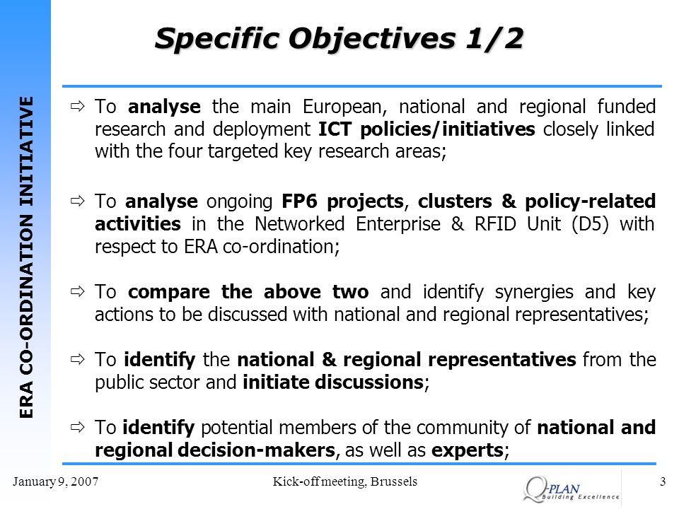 ERA CO-ORDINATION INITIATIVE January 9, 2007Kick-off meeting, Brussels3 Specific Objectives 1/2 To analyse the main European, national and regional funded research and deployment ICT policies/initiatives closely linked with the four targeted key research areas; To analyse ongoing FP6 projects, clusters & policy-related activities in the Networked Enterprise & RFID Unit (D5) with respect to ERA co-ordination; To compare the above two and identify synergies and key actions to be discussed with national and regional representatives; To identify the national & regional representatives from the public sector and initiate discussions; To identify potential members of the community of national and regional decision-makers, as well as experts;
