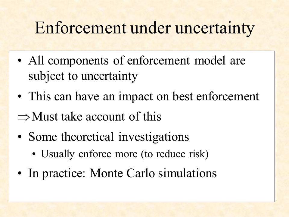 Enforcement under uncertainty All components of enforcement model are subject to uncertainty This can have an impact on best enforcement Must take account of this Some theoretical investigations Usually enforce more (to reduce risk) In practice: Monte Carlo simulations