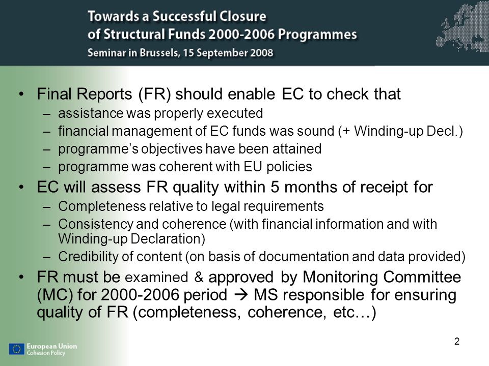 2 Final Reports (FR) should enable EC to check that –assistance was properly executed –financial management of EC funds was sound (+ Winding-up Decl.) –programmes objectives have been attained –programme was coherent with EU policies EC will assess FR quality within 5 months of receipt for –Completeness relative to legal requirements –Consistency and coherence (with financial information and with Winding-up Declaration) –Credibility of content (on basis of documentation and data provided) FR must be examined & approved by Monitoring Committee (MC) for period MS responsible for ensuring quality of FR (completeness, coherence, etc…)