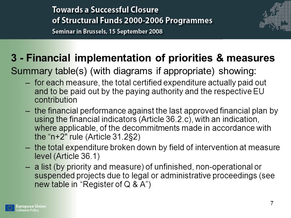 7 3 - Financial implementation of priorities & measures Summary table(s) (with diagrams if appropriate) showing: –for each measure, the total certified expenditure actually paid out and to be paid out by the paying authority and the respective EU contribution –the financial performance against the last approved financial plan by using the financial indicators (Article 36.2.c), with an indication, where applicable, of the decommitments made in accordance with the n+2 rule (Article 31.2§2) –the total expenditure broken down by field of intervention at measure level (Article 36.1) –a list (by priority and measure) of unfinished, non-operational or suspended projects due to legal or administrative proceedings (see new table in Register of Q & A)