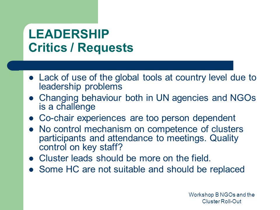 Workshop B NGOs and the Cluster Roll-Out LEADERSHIP Critics / Requests Lack of use of the global tools at country level due to leadership problems Changing behaviour both in UN agencies and NGOs is a challenge Co-chair experiences are too person dependent No control mechanism on competence of clusters participants and attendance to meetings.