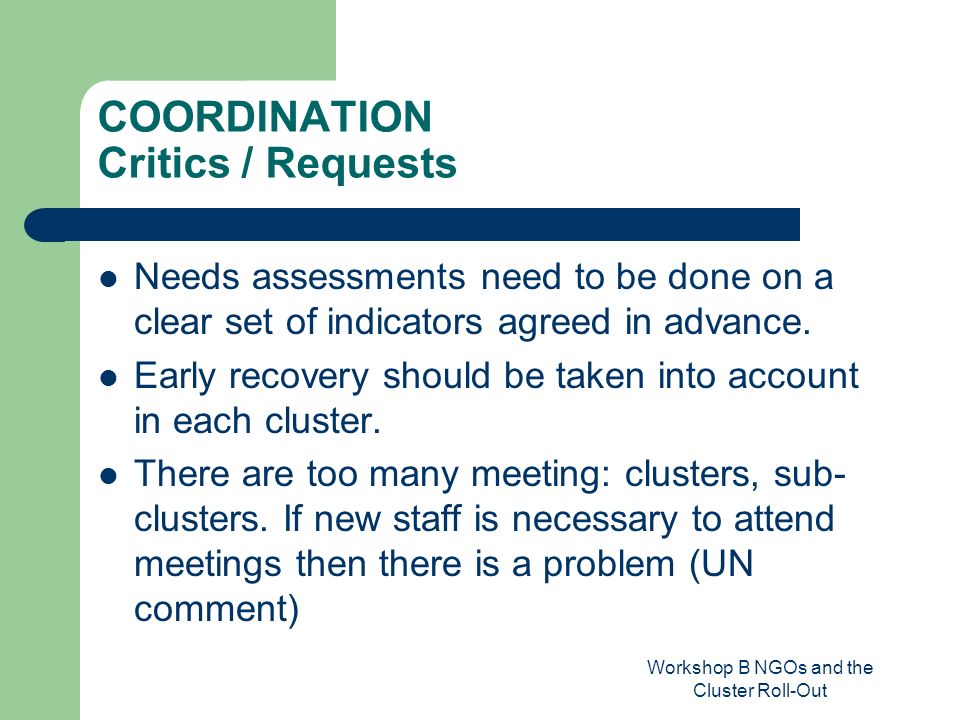 Workshop B NGOs and the Cluster Roll-Out COORDINATION Critics / Requests Needs assessments need to be done on a clear set of indicators agreed in advance.