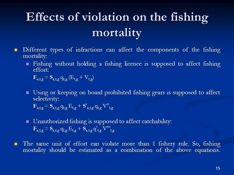 15 Effects of violation on the fishing mortality Different types of infractions can affect the components of the fishing mortality: Different types of infractions can affect the components of the fishing mortality: Fishing without holding a fishing licence is supposed to affect fishing effort: Fishing without holding a fishing licence is supposed to affect fishing effort: F a,t,g = S a,t,g q t,g (E t,g + V t,g ) Using or keeping on board prohibited fishing gears is supposed to affect selectivity: Using or keeping on board prohibited fishing gears is supposed to affect selectivity: F a,t,g = S a,t,g q t,g E t,g + S a,t,g q t,g V t,g Unauthorized fishing is supposed to affect catchability: Unauthorized fishing is supposed to affect catchability: F a,t,g = S a,t,g q t,g E t,g + S a,t,g q t,g V t,g The same unit of effort can violate more than 1 fishery rule.