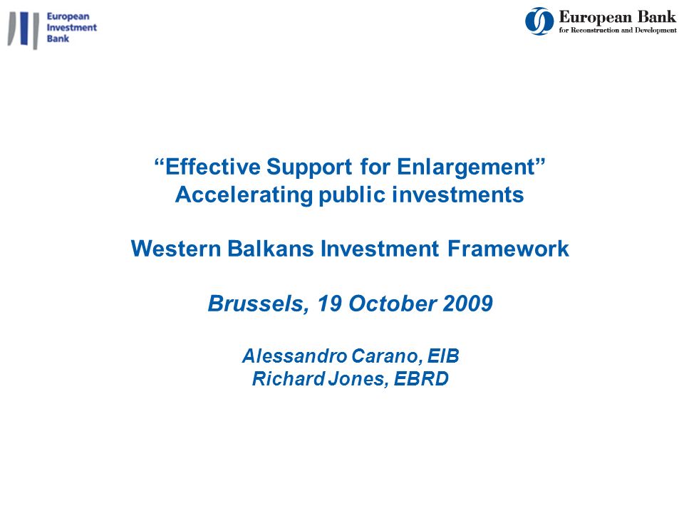 1 Effective Support for Enlargement Accelerating public investments Western Balkans Investment Framework Brussels, 19 October 2009 Alessandro Carano, EIB Richard Jones, EBRD