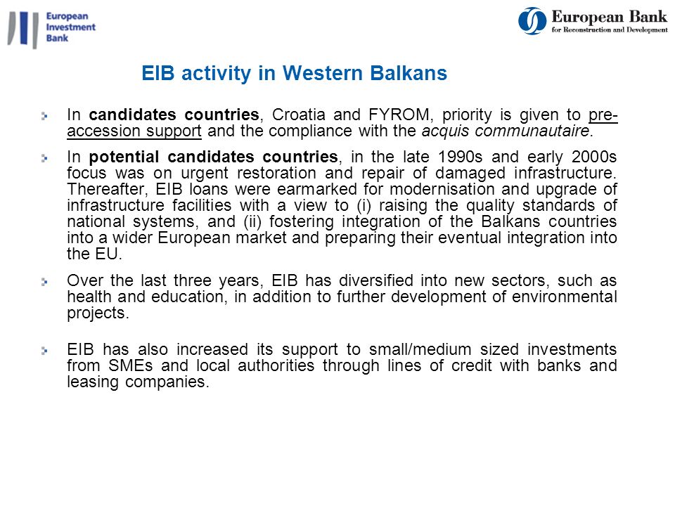 EIB activity in Western Balkans In candidates countries, Croatia and FYROM, priority is given to pre- accession support and the compliance with the acquis communautaire.