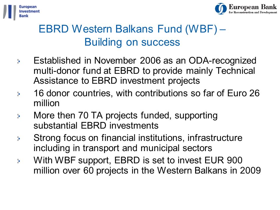 9 EBRD Western Balkans Fund (WBF) – Building on success Established in November 2006 as an ODA-recognized multi-donor fund at EBRD to provide mainly Technical Assistance to EBRD investment projects 16 donor countries, with contributions so far of Euro 26 million More then 70 TA projects funded, supporting substantial EBRD investments Strong focus on financial institutions, infrastructure including in transport and municipal sectors With WBF support, EBRD is set to invest EUR 900 million over 60 projects in the Western Balkans in 2009
