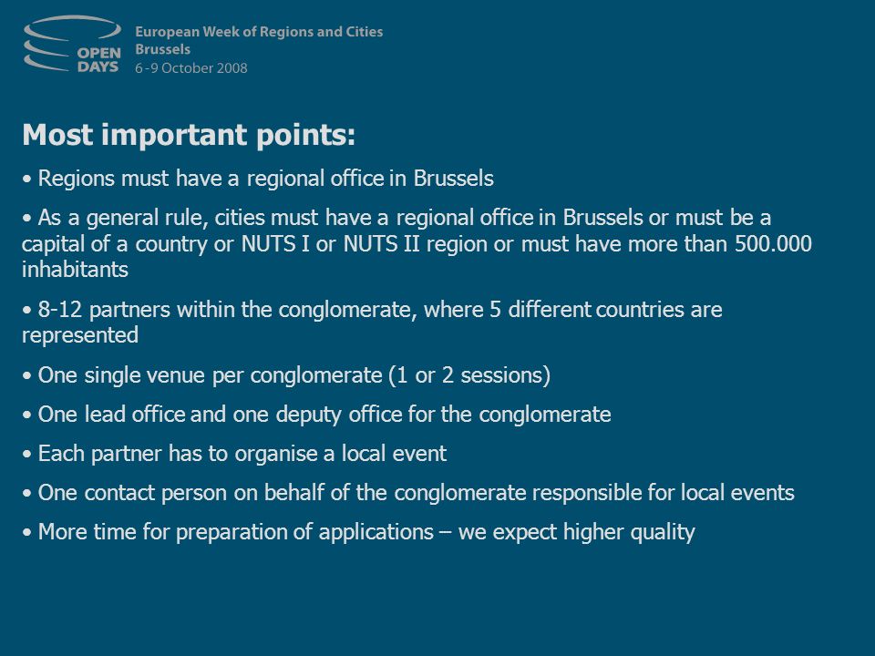 Most important points: Regions must have a regional office in Brussels As a general rule, cities must have a regional office in Brussels or must be a capital of a country or NUTS I or NUTS II region or must have more than inhabitants 8-12 partners within the conglomerate, where 5 different countries are represented One single venue per conglomerate (1 or 2 sessions) One lead office and one deputy office for the conglomerate Each partner has to organise a local event One contact person on behalf of the conglomerate responsible for local events More time for preparation of applications – we expect higher quality