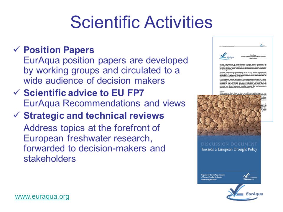 Scientific Activities Position Papers EurAqua position papers are developed by working groups and circulated to a wide audience of decision makers Scientific advice to EU FP7 EurAqua Recommendations and views Strategic and technical reviews Address topics at the forefront of European freshwater research, forwarded to decision-makers and stakeholders
