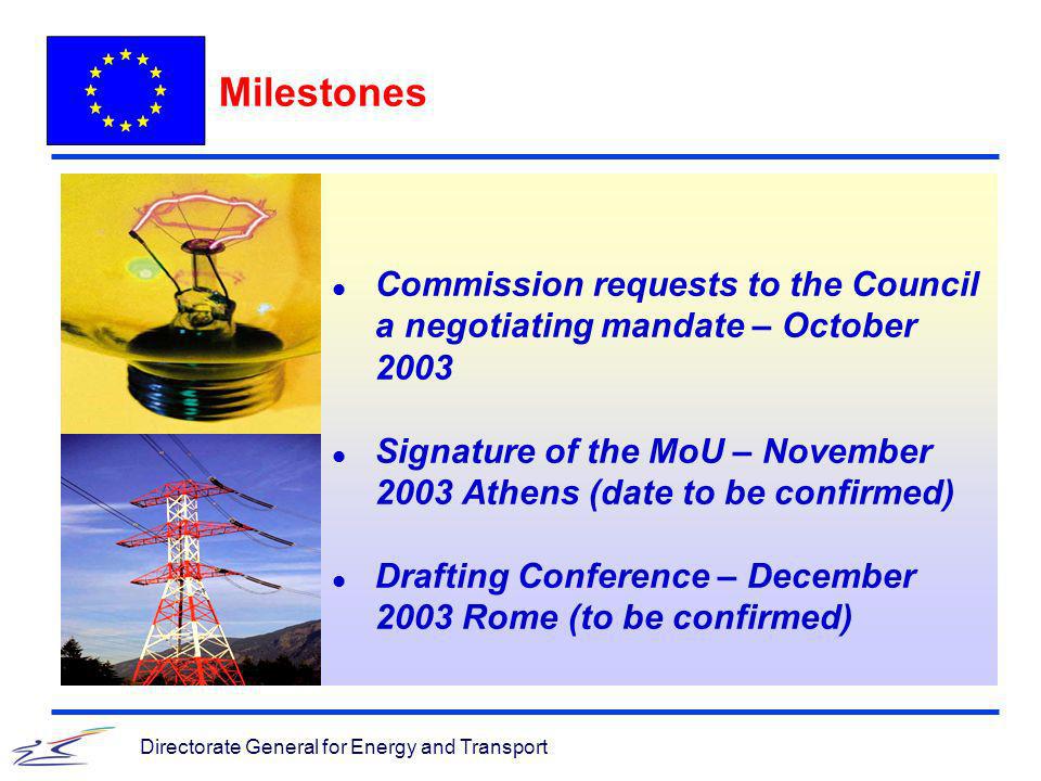 Directorate General for Energy and Transport Milestones l Commission requests to the Council a negotiating mandate – October 2003 l Signature of the MoU – November 2003 Athens (date to be confirmed) l Drafting Conference – December 2003 Rome (to be confirmed)