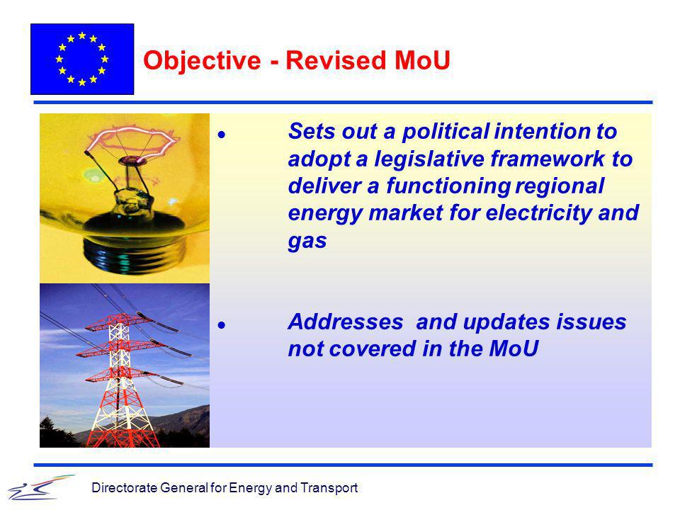 Directorate General for Energy and Transport Objective - Revised MoU l Sets out a political intention to adopt a legislative framework to deliver a functioning regional energy market for electricity and gas l Addresses and updates issues not covered in the MoU