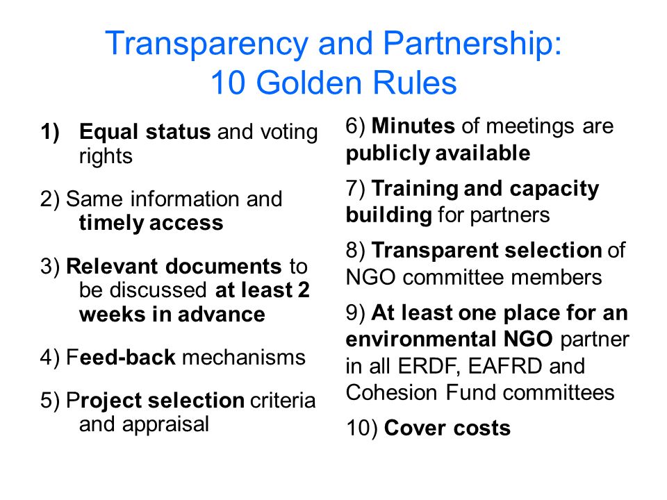 Transparency and Partnership: 10 Golden Rules 1)Equal status and voting rights 2) Same information and timely access 3) Relevant documents to be discussed at least 2 weeks in advance 4) Feed-back mechanisms 5) Project selection criteria and appraisal 6) Minutes of meetings are publicly available 7) Training and capacity building for partners 8) Transparent selection of NGO committee members 9) At least one place for an environmental NGO partner in all ERDF, EAFRD and Cohesion Fund committees 10) Cover costs