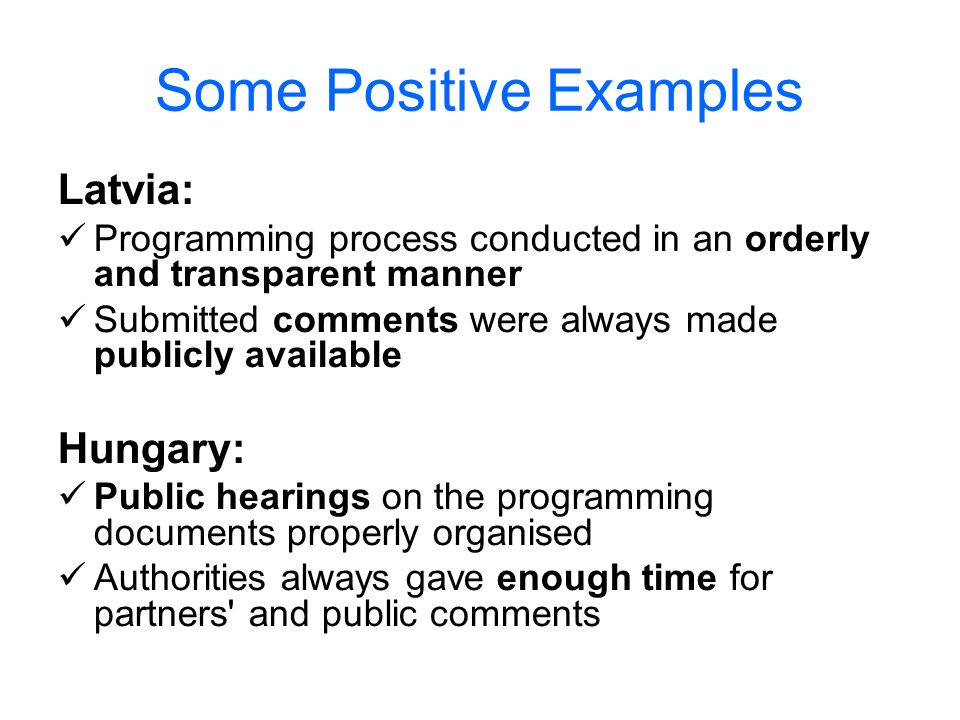 Some Positive Examples Latvia: Programming process conducted in an orderly and transparent manner Submitted comments were always made publicly available Hungary: Public hearings on the programming documents properly organised Authorities always gave enough time for partners and public comments