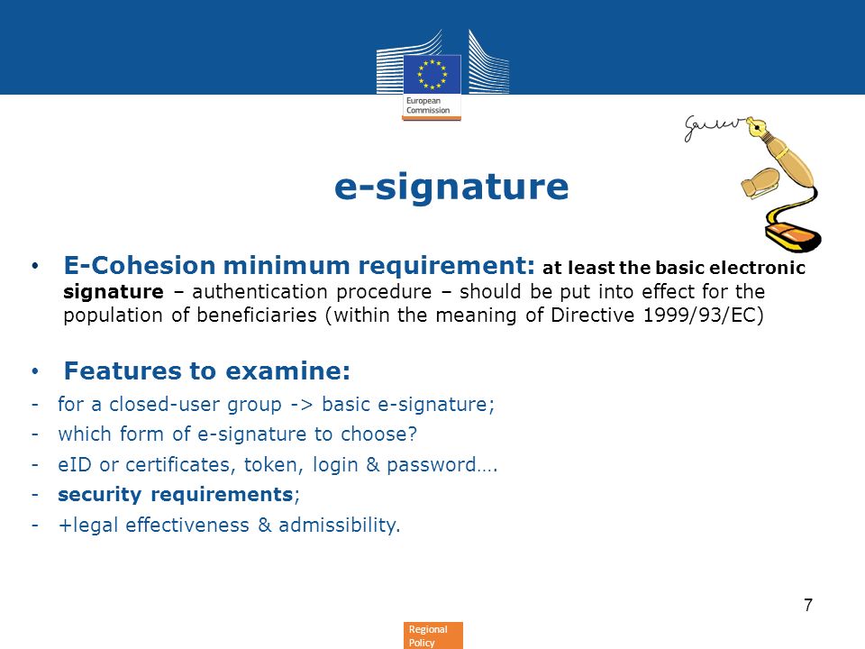 Regional Policy e-signature 7 E-Cohesion minimum requirement: at least the basic electronic signature – authentication procedure – should be put into effect for the population of beneficiaries (within the meaning of Directive 1999/93/EC) Features to examine: -for a closed-user group -> basic e-signature; -which form of e-signature to choose.