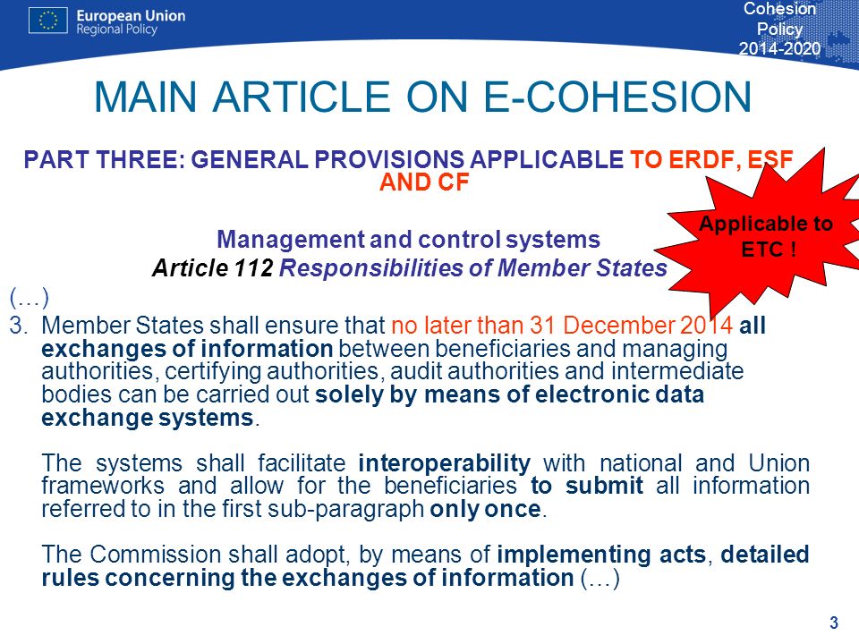 3 Cohesion Policy MAIN ARTICLE ON E-COHESION PART THREE: GENERAL PROVISIONS APPLICABLE TO ERDF, ESF AND CF Management and control systems Article 112 Responsibilities of Member States (…) 3.Member States shall ensure that no later than 31 December 2014 all exchanges of information between beneficiaries and managing authorities, certifying authorities, audit authorities and intermediate bodies can be carried out solely by means of electronic data exchange systems.