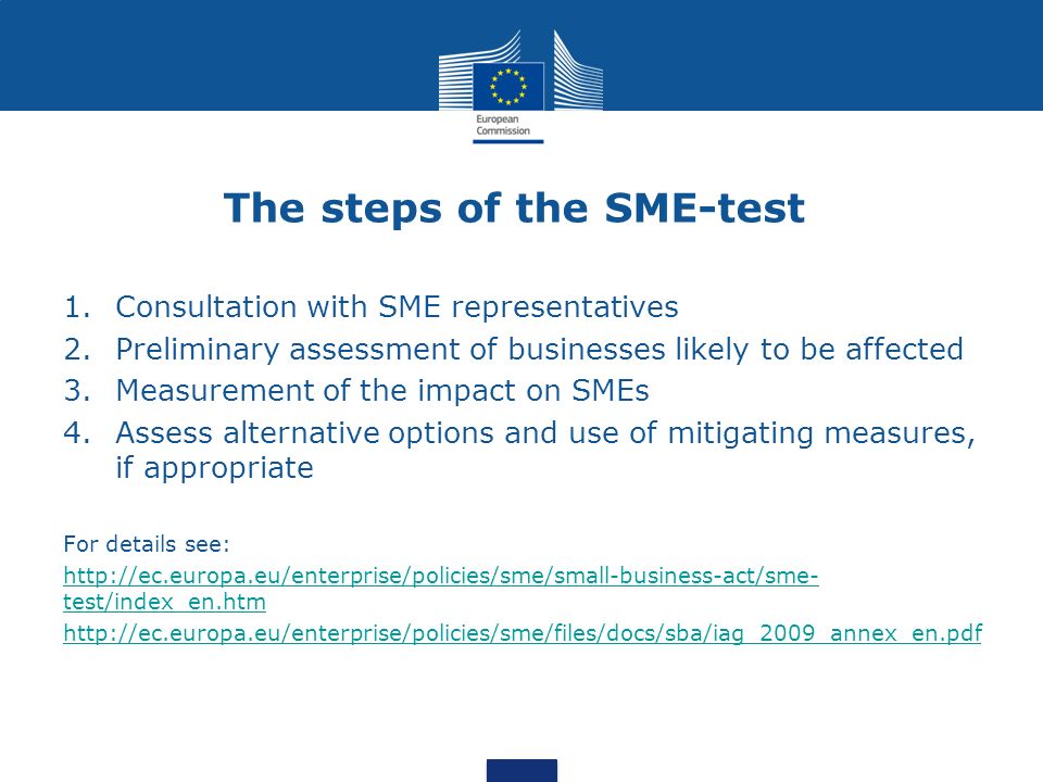 The steps of the SME-test 1.Consultation with SME representatives 2.Preliminary assessment of businesses likely to be affected 3.Measurement of the impact on SMEs 4.Assess alternative options and use of mitigating measures, if appropriate For details see:   test/index_en.htm
