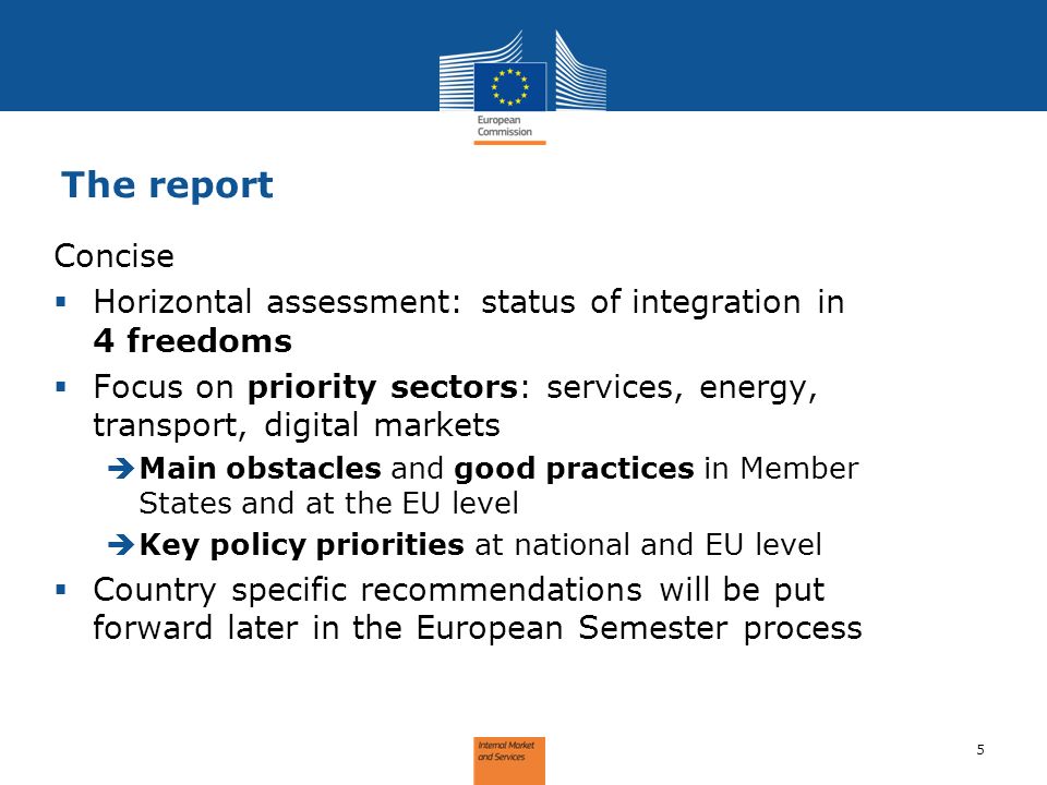 The report 5 Concise Horizontal assessment: status of integration in 4 freedoms Focus on priority sectors: services, energy, transport, digital markets Main obstacles and good practices in Member States and at the EU level Key policy priorities at national and EU level Country specific recommendations will be put forward later in the European Semester process