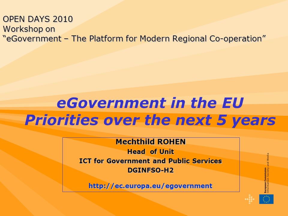 OPEN DAYS 2010 Workshop on eGovernment – The Platform for Modern Regional Co-operation Mechthild ROHEN Head of Unit ICT for Government and Public Services DGINFSO-H2http://ec.europa.eu/egovernment eGovernment in the EU Priorities over the next 5 years