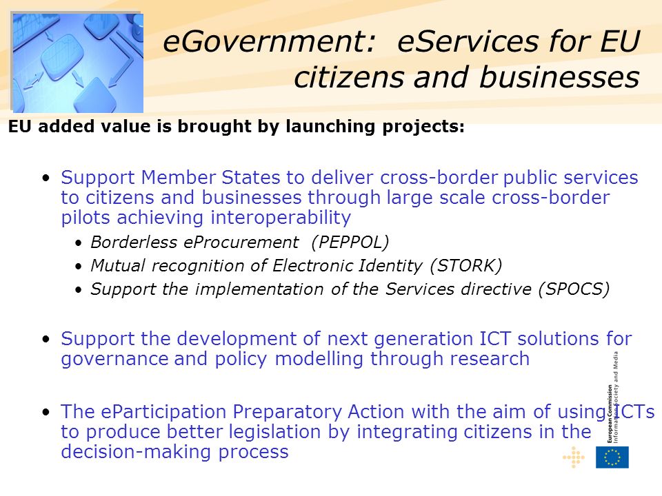 EU added value is brought by launching projects: Support Member States to deliver cross-border public services to citizens and businesses through large scale cross-border pilots achieving interoperability Borderless eProcurement (PEPPOL) Mutual recognition of Electronic Identity (STORK) Support the implementation of the Services directive (SPOCS) Support the development of next generation ICT solutions for governance and policy modelling through research The eParticipation Preparatory Action with the aim of using ICTs to produce better legislation by integrating citizens in the decision-making process eGovernment: eServices for EU citizens and businesses