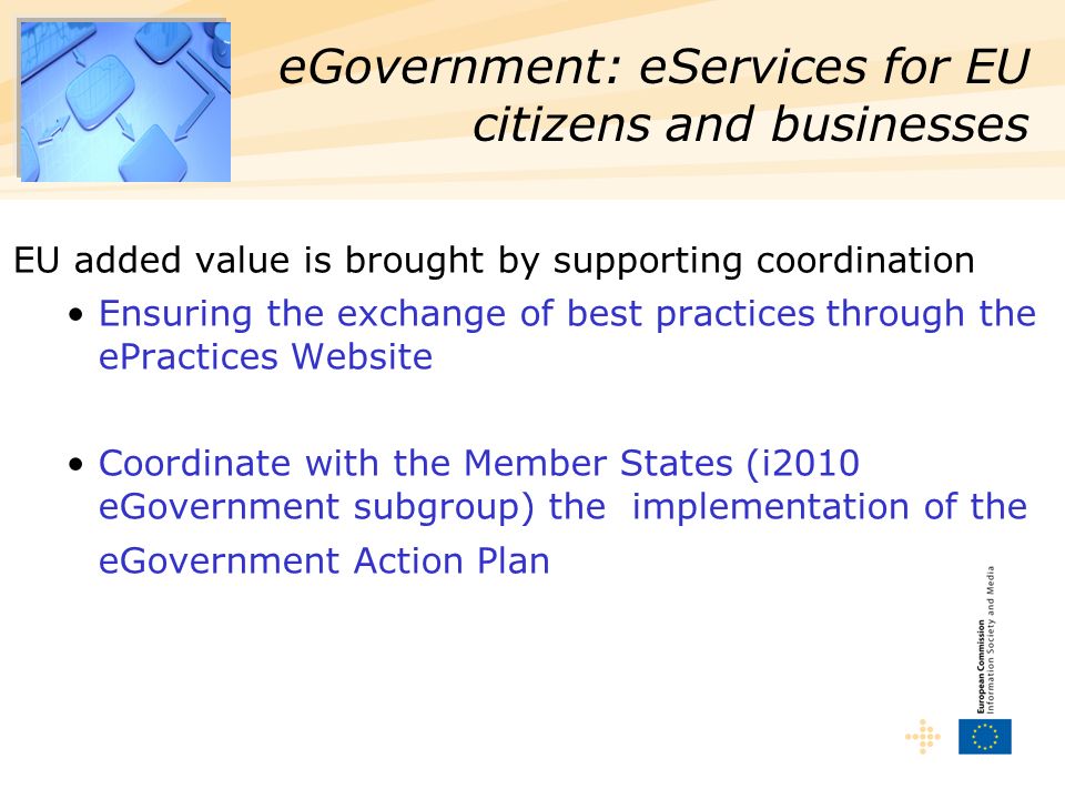 EU added value is brought by supporting coordination Ensuring the exchange of best practices through the ePractices Website Coordinate with the Member States (i2010 eGovernment subgroup) the implementation of the eGovernment Action Plan eGovernment: eServices for EU citizens and businesses