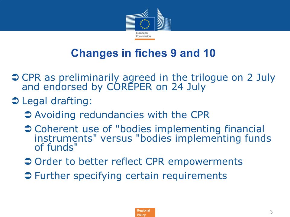 Regional Policy Changes in fiches 9 and 10 CPR as preliminarily agreed in the trilogue on 2 July and endorsed by COREPER on 24 July Legal drafting: Avoiding redundancies with the CPR Coherent use of bodies implementing financial instruments versus bodies implementing funds of funds Order to better reflect CPR empowerments Further specifying certain requirements 3