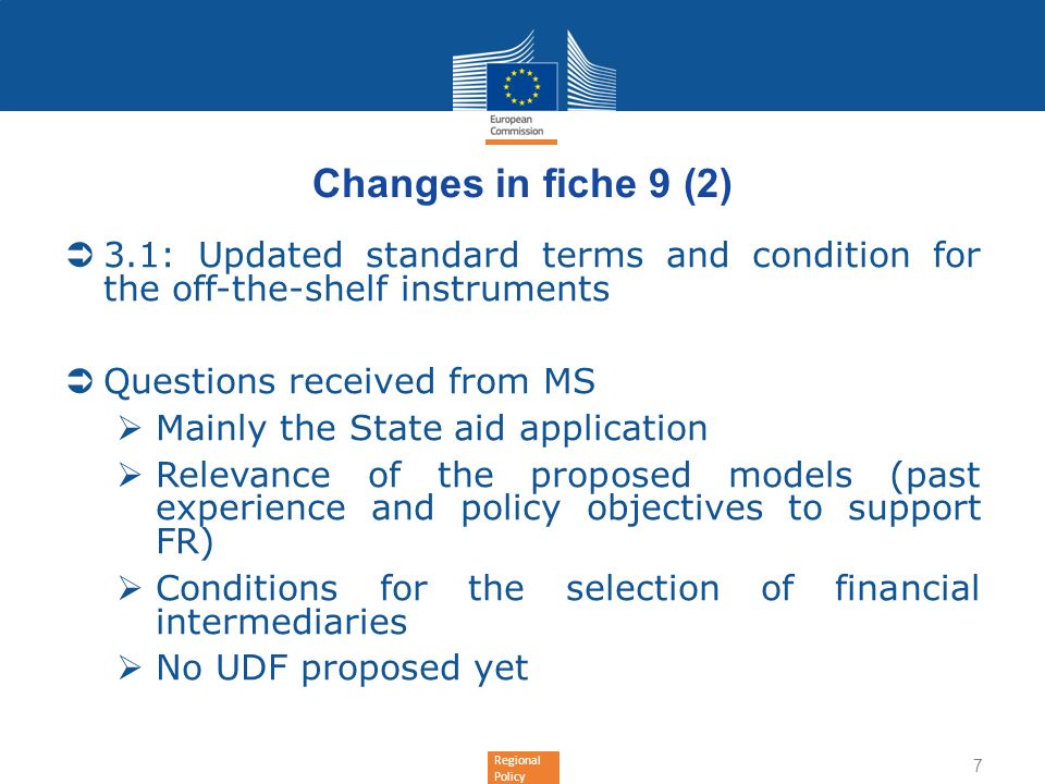 Regional Policy Changes in fiche 9 (2) 3.1: Updated standard terms and condition for the off-the-shelf instruments Questions received from MS Mainly the State aid application Relevance of the proposed models (past experience and policy objectives to support FR) Conditions for the selection of financial intermediaries No UDF proposed yet 7