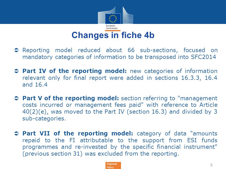 Regional Policy Changes in fiche 4b Reporting model reduced about 66 sub-sections, focused on mandatory categories of information to be transposed into SFC2014 Part IV of the reporting model: new categories of information relevant only for final report were added in sections , 16.4 and 16.4 Part V of the reporting model: section referring to management costs incurred or management fees paid with reference to Article 40(2)(e), was moved to the Part IV (section 16.3) and divided by 3 sub-categories.